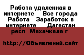 Работа удаленная в интернете  - Все города Работа » Заработок в интернете   . Дагестан респ.,Махачкала г.